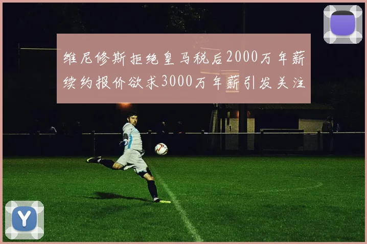 维尼修斯拒绝皇马税后2000万年薪续约报价欲求3000万年薪引发关注