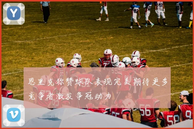 恩里克称赞球队表现完美期待更多竞争者激发争冠动力