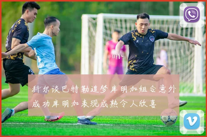 科尔谈巴特勒追梦库明加组合意外成功库明加表现成熟令人欣喜