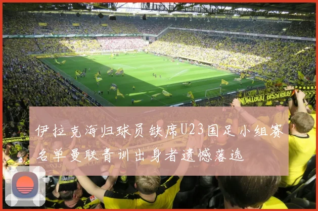 伊拉克海归球员缺席U23国足小组赛名单曼联青训出身者遗憾落选