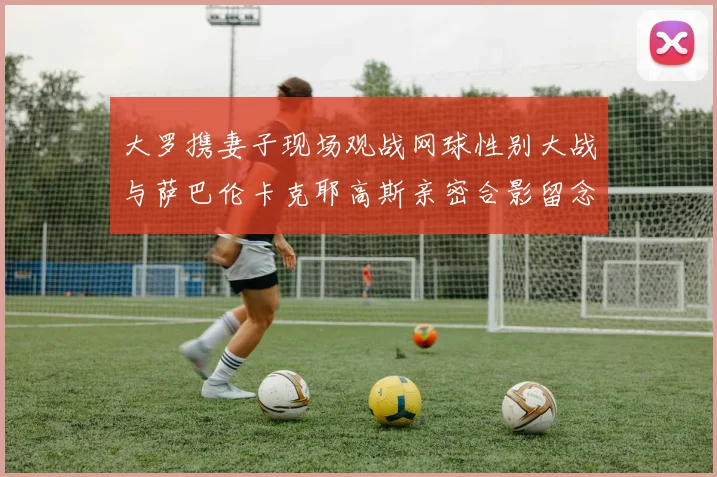 大罗携妻子现场观战网球性别大战与萨巴伦卡克耶高斯亲密合影留念