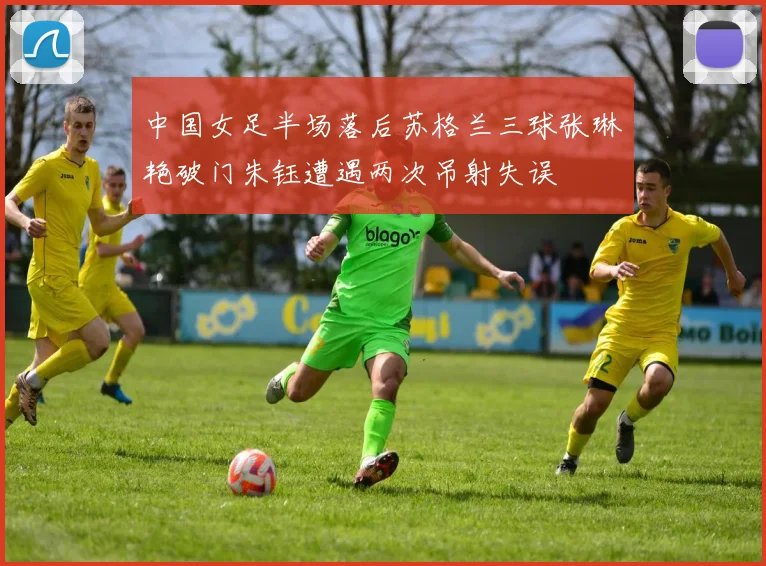中国女足半场落后苏格兰三球张琳艳破门朱钰遭遇两次吊射失误