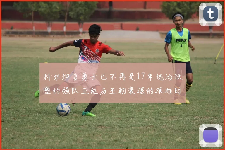 科尔坦言勇士已不再是17年统治联盟的强队正经历王朝衰退的艰难时刻