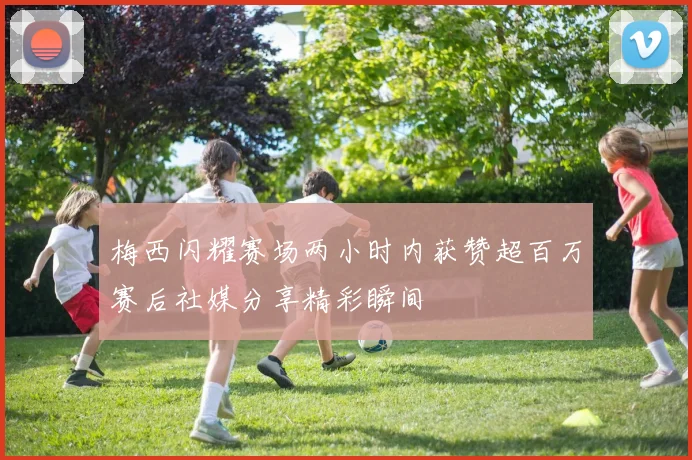 梅西闪耀赛场两小时内获赞超百万赛后社媒分享精彩瞬间