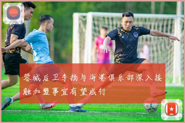 蓉城后卫李扬与海港俱乐部深入接触加盟事宜有望成行