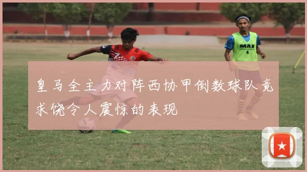 皇马全主力对阵西协甲倒数球队竟求饶令人震惊的表现