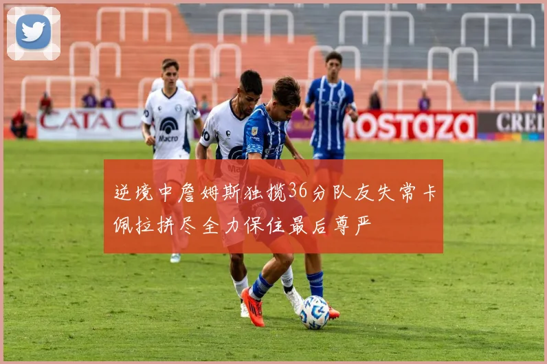 逆境中詹姆斯独揽36分队友失常卡佩拉拼尽全力保住最后尊严