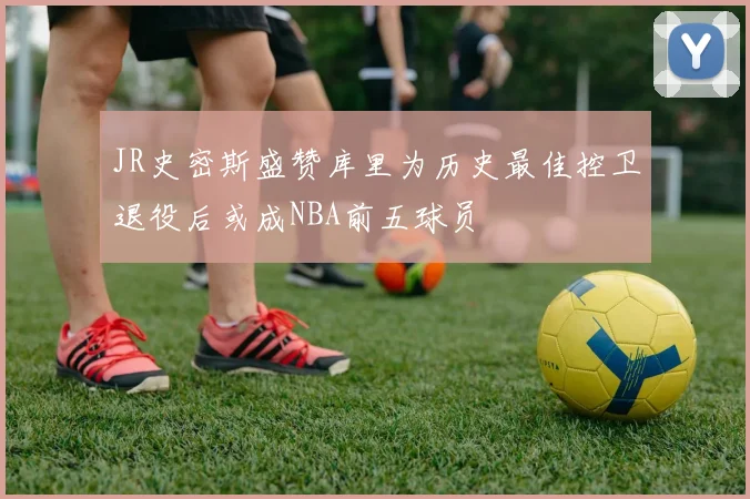 JR史密斯盛赞库里为历史最佳控卫退役后或成NBA前五球员