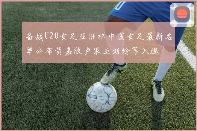 备战U20女足亚洲杯中国女足最新名单公布黄嘉欣卢家玉刘玲等入选
