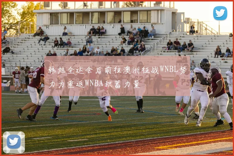 韩旭全运会后前往澳洲征战WNBL努力为重返WNBA积蓄力量