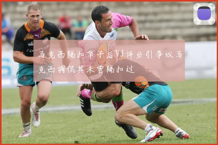 马克西隔扣华子后VJ评分引争议马克西调侃其未曾隔扣过