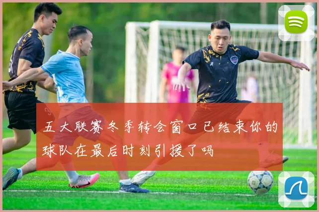 五大联赛冬季转会窗口已结束你的球队在最后时刻引援了吗