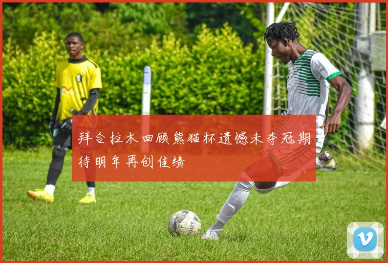 拜合拉木回顾熊猫杯遗憾未夺冠期待明年再创佳绩