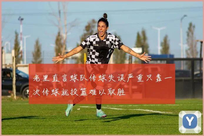 老里直言球队传球失误严重只靠一次传球就投篮难以取胜