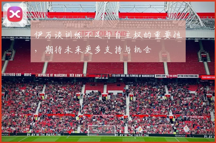 伊万谈训练不足与自主权的重要性，期待未来更多支持与机会