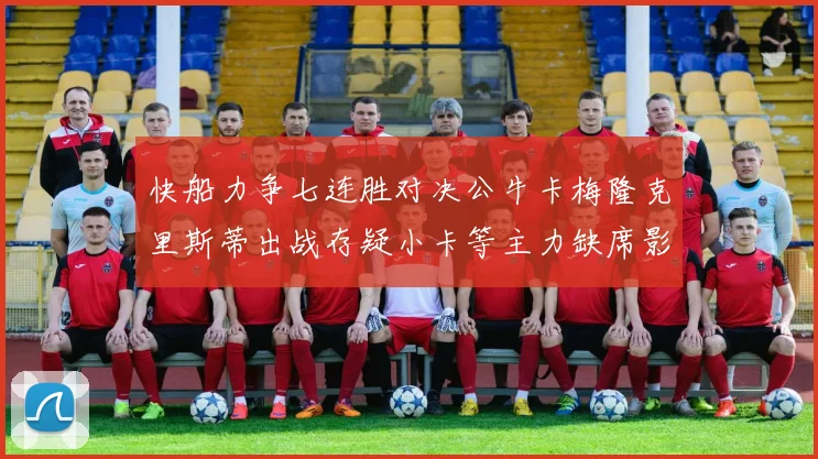 快船力争七连胜对决公牛卡梅隆克里斯蒂出战存疑小卡等主力缺席影响比赛走势