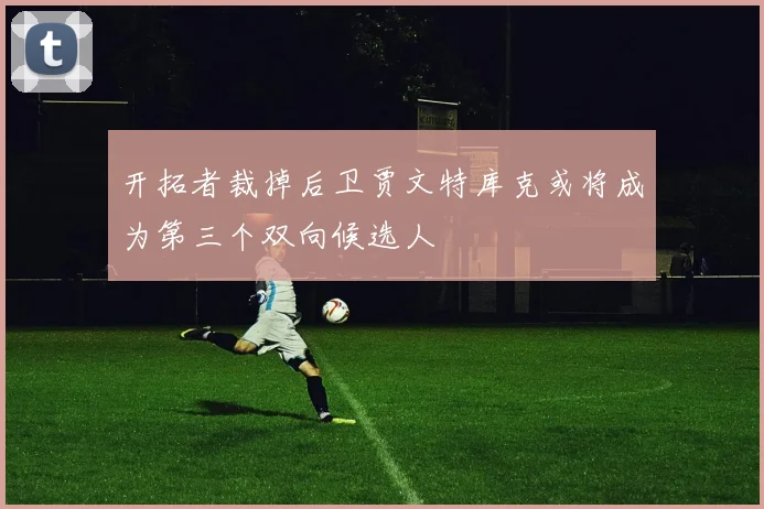 开拓者裁掉后卫贾文特库克或将成为第三个双向候选人