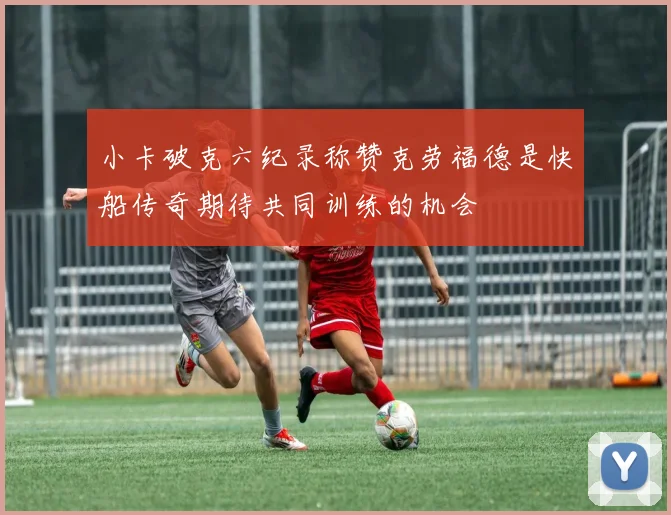 小卡破克六纪录称赞克劳福德是快船传奇期待共同训练的机会