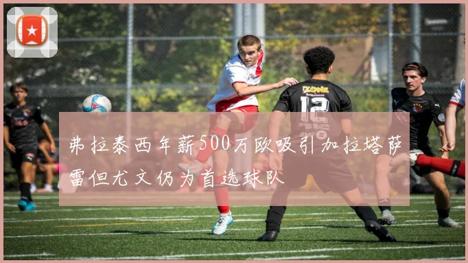 弗拉泰西年薪500万欧吸引加拉塔萨雷但尤文仍为首选球队