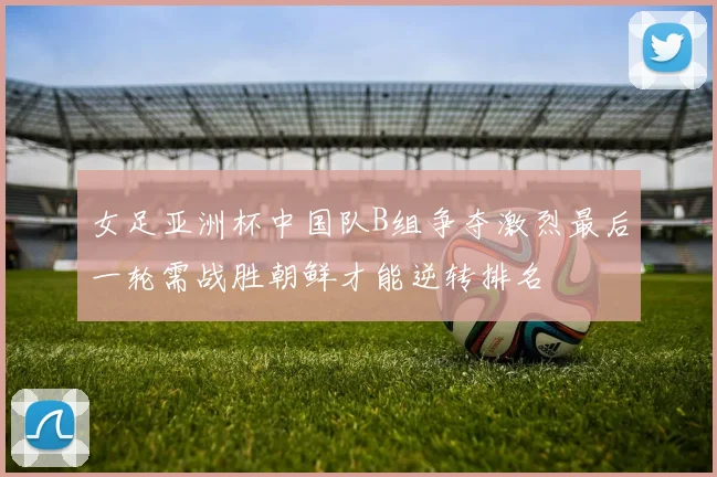 女足亚洲杯中国队B组争夺激烈最后一轮需战胜朝鲜才能逆转排名