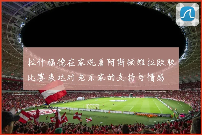 拉什福德在家观看阿斯顿维拉欧联比赛表达对老东家的支持与情感